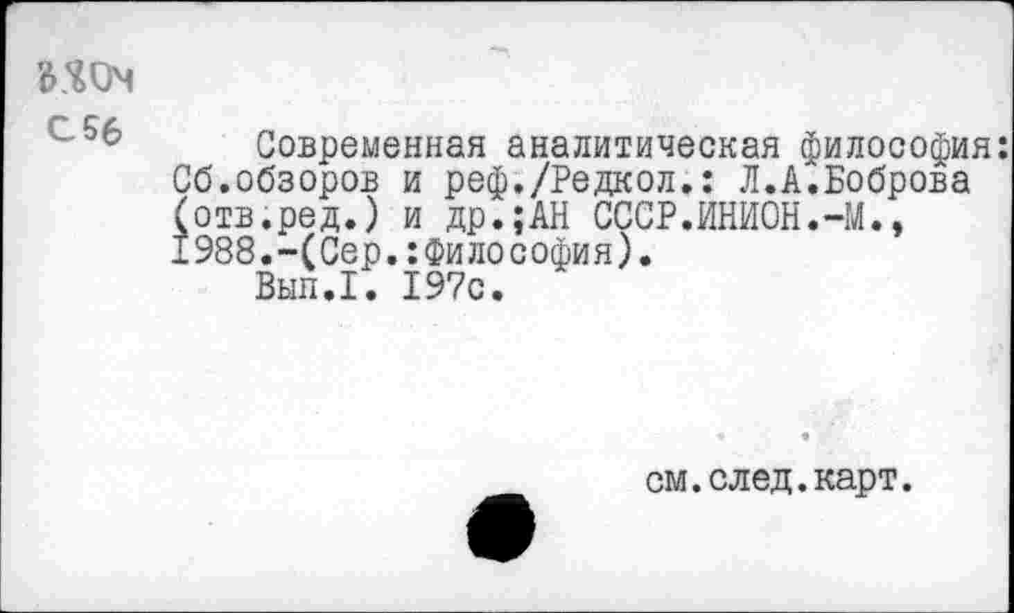 ﻿Современная аналитическая философия: Сб.обзоров и реф./Редкол.: Л.А.Боброва (отв.ред.) и др.;АН СССР.ИНИОН.-М., 1988.-(Сер.:Философия).
Вып.1. 197с.
см.след.карт.